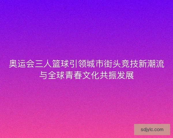 奥运会三人篮球引领城市街头竞技新潮流与全球青春文化共振发展