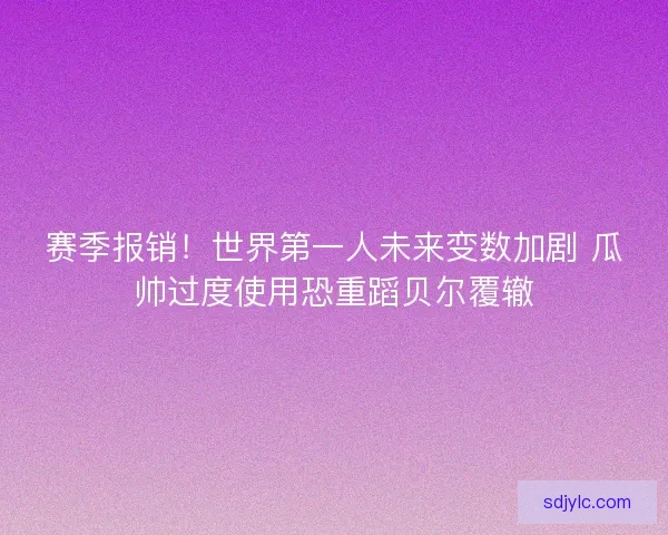 赛季报销！世界第一人未来变数加剧 瓜帅过度使用恐重蹈贝尔覆辙