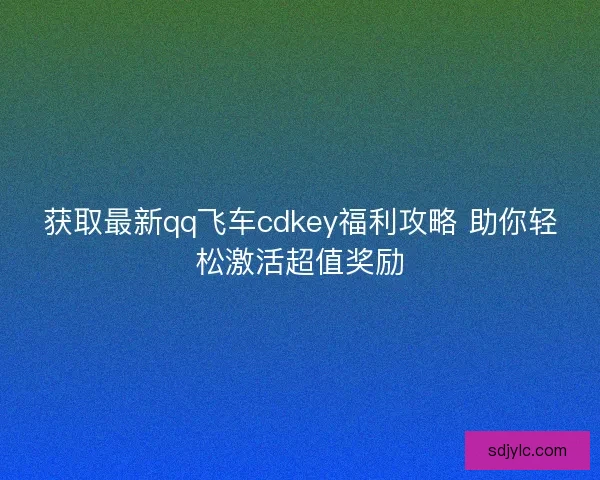 获取最新qq飞车cdkey福利攻略 助你轻松激活超值奖励