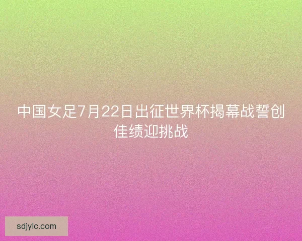 中国女足7月22日出征世界杯揭幕战誓创佳绩迎挑战