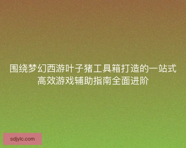 围绕梦幻西游叶子猪工具箱打造的一站式高效游戏辅助指南全面进阶