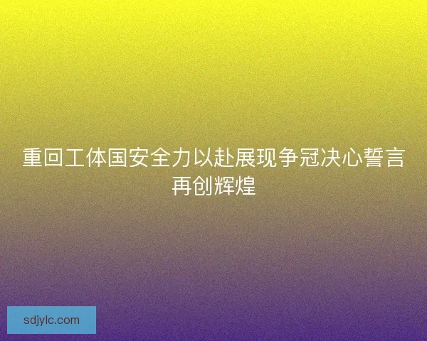 重回工体国安全力以赴展现争冠决心誓言再创辉煌