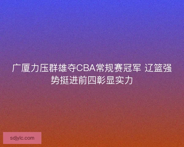 广厦力压群雄夺CBA常规赛冠军 辽篮强势挺进前四彰显实力