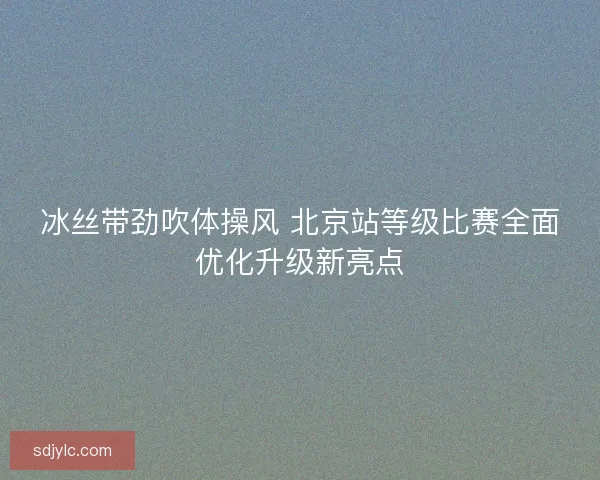 冰丝带劲吹体操风 北京站等级比赛全面优化升级新亮点