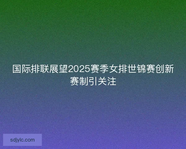 国际排联展望2025赛季女排世锦赛创新赛制引关注