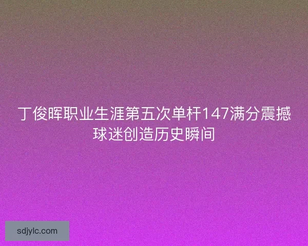 丁俊晖职业生涯第五次单杆147满分震撼球迷创造历史瞬间