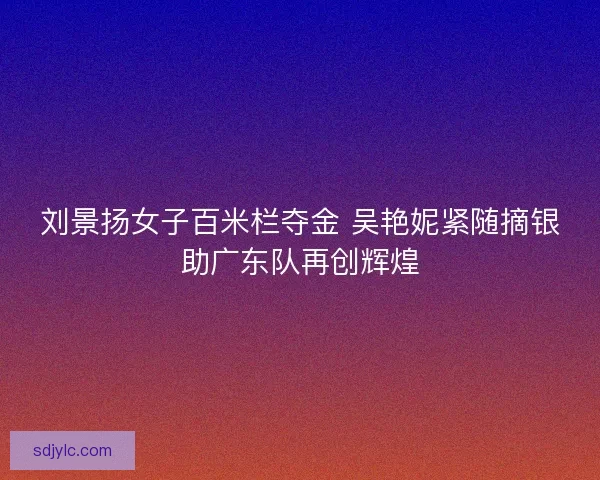 刘景扬女子百米栏夺金 吴艳妮紧随摘银助广东队再创辉煌